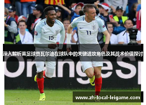 深入解析英足球员瓦尔迪在球队中的关键进攻角色及其战术价值探讨