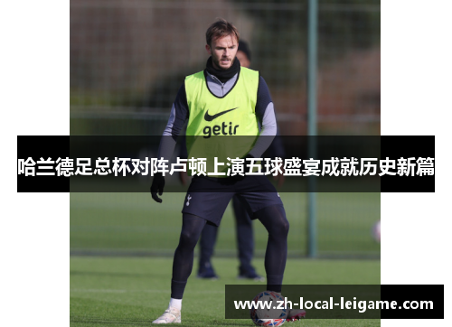 哈兰德足总杯对阵卢顿上演五球盛宴成就历史新篇 哈兰德足总杯对阵卢顿上演五球盛宴成就历史新篇