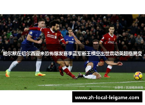 帕尔默在切尔西迎来恐怖爆发赛季蓝军新王横空出世震动英超格局变