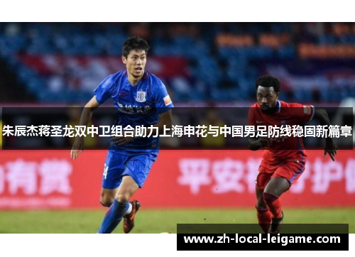 朱辰杰蒋圣龙双中卫组合助力上海申花与中国男足防线稳固新篇章