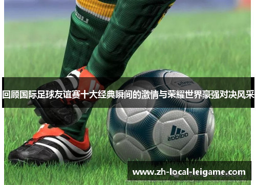 回顾国际足球友谊赛十大经典瞬间的激情与荣耀世界豪强对决风采 回顾国际足球友谊赛十大经典瞬间的激情与荣耀世界豪强对决风采