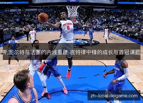 斯图尔特与活塞的内线重建 底特律中锋的成长与首冠课题 斯图尔特与活塞的内线重建 底特律中锋的成长与首冠课题